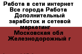 Работа в сети интернет - Все города Работа » Дополнительный заработок и сетевой маркетинг   . Московская обл.,Железнодорожный г.